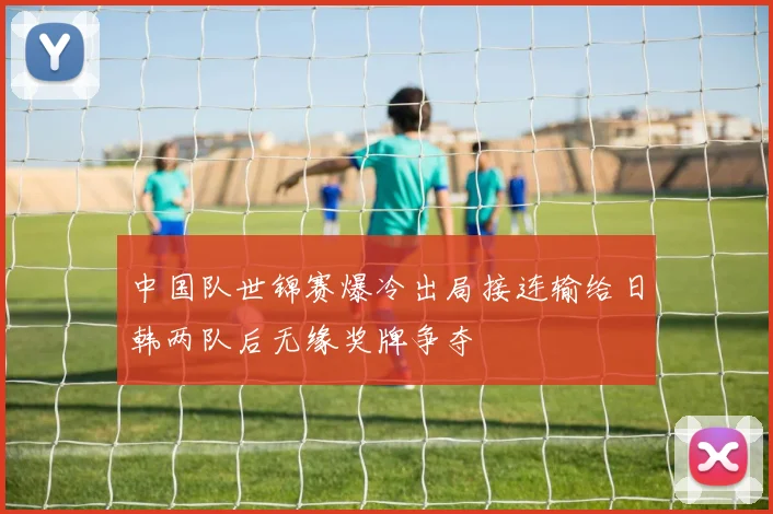中国队世锦赛爆冷出局接连输给日韩两队后无缘奖牌争夺