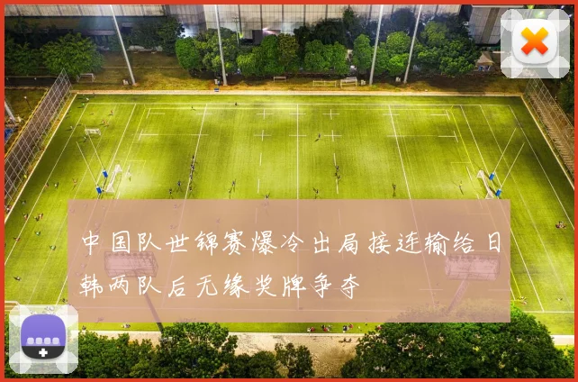 中国队世锦赛爆冷出局接连输给日韩两队后无缘奖牌争夺