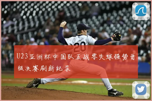 U23亚洲杯中国队五战零失球强势晋级决赛刷新纪录