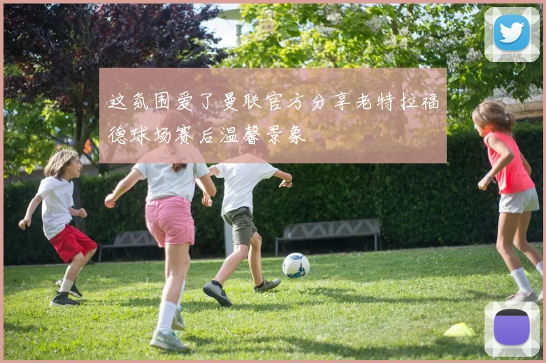 这氛围爱了曼联官方分享老特拉福德球场赛后温馨景象