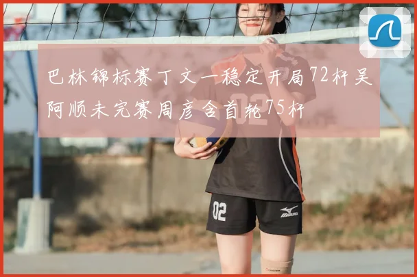 巴林锦标赛丁文一稳定开局72杆吴阿顺未完赛周彦含首轮75杆