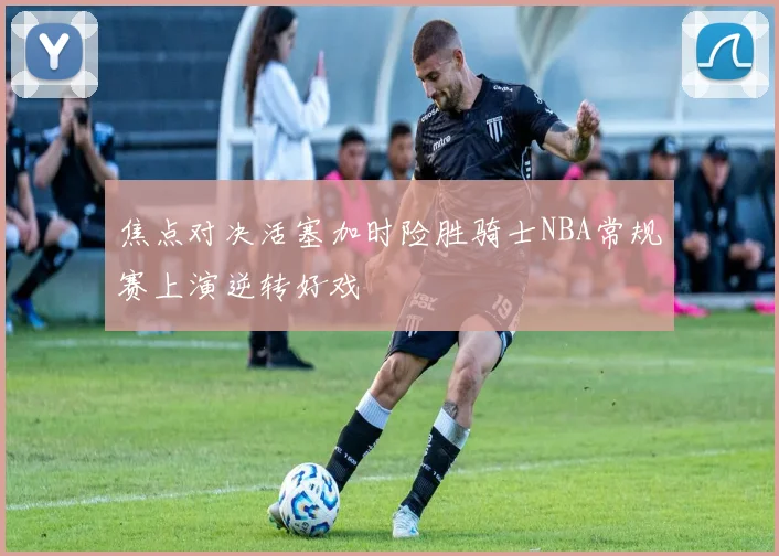 焦点对决活塞加时险胜骑士NBA常规赛上演逆转好戏