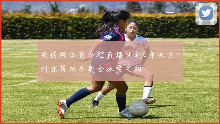 央视网体育全程直播共赴6年米兰-科尔蒂纳冬奥会冰雪之约