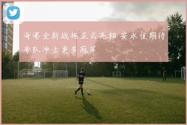 海港全新战袍正式亮相 安永佳期待率队冲击更多冠军