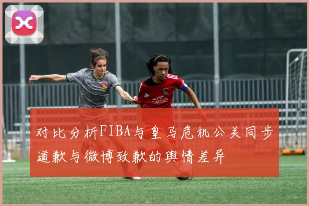 对比分析FIBA与皇马危机公关同步道歉与微博致歉的舆情差异