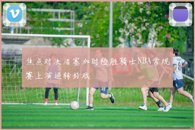 焦点对决活塞加时险胜骑士NBA常规赛上演逆转好戏