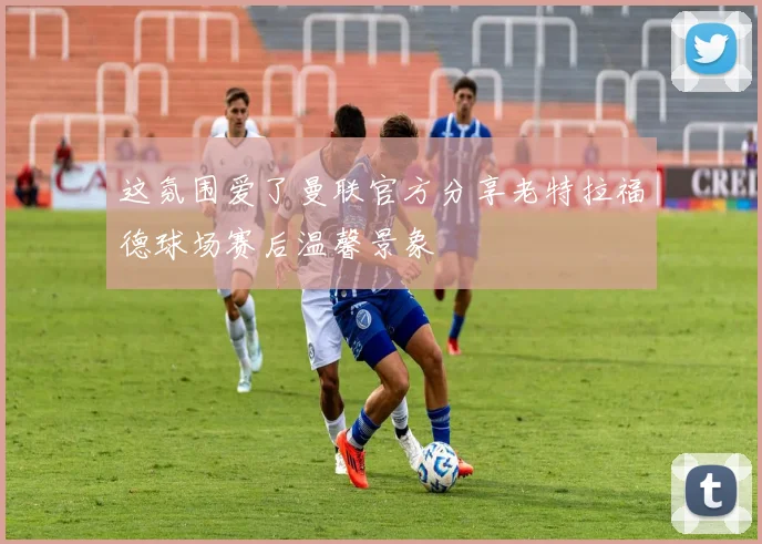 这氛围爱了曼联官方分享老特拉福德球场赛后温馨景象