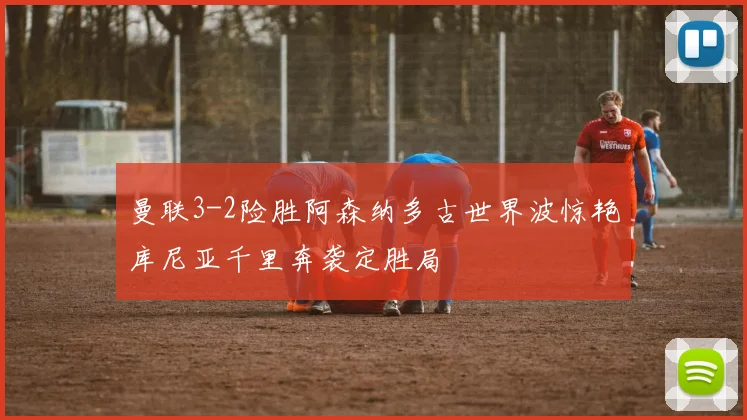 曼联3-2险胜阿森纳多古世界波惊艳库尼亚千里奔袭定胜局