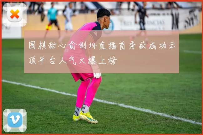 围棋甜心俞俐均直播首秀获成功云顶平台人气火爆上榜