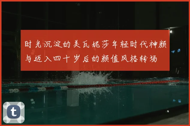 时光沉淀的美瓦妮莎年轻时代神颜与迈入四十岁后的颜值风格转场