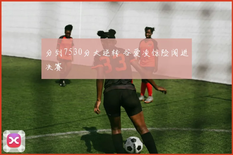 分到7530分大逆转 谷爱凌惊险闯进决赛