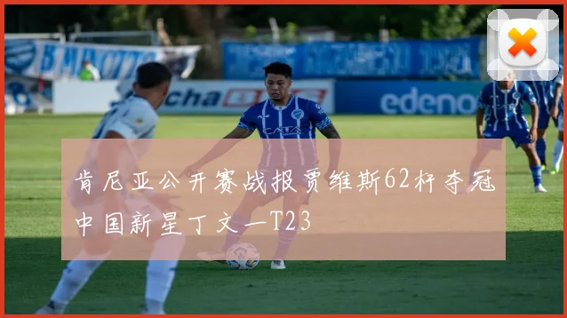 肯尼亚公开赛战报贾维斯62杆夺冠中国新星丁文一T23